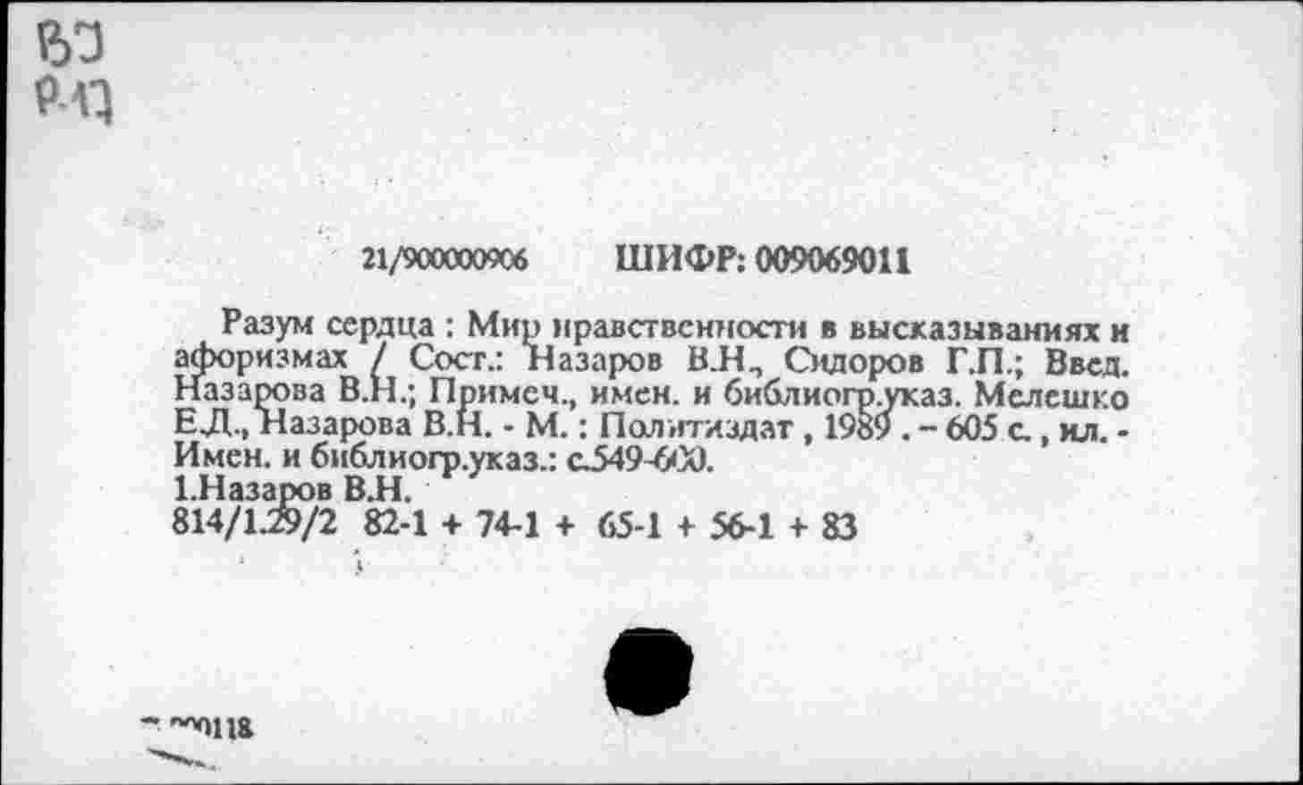 ﻿Р)3
Рл}
21/900000906 ШИФР: 009069011
Разум сердца : Мир нравственности в высказываниях и афоризмах / Сост.: Назаров В.Н., Сидоров Г.П.; Ввел. Назарова В.Н.; Примем., имен, и библиогр.указ. Мелешко ЕД., Назарова В.Н. - М.: Политиздат, 1989 . - 605 с, ил. -Имен, и библиогр.указ.: с.549-600.
1-Назаров ВИ.
814/1.29/2 82-1 + 74-1 + 65-1 + 56-1 + 83
